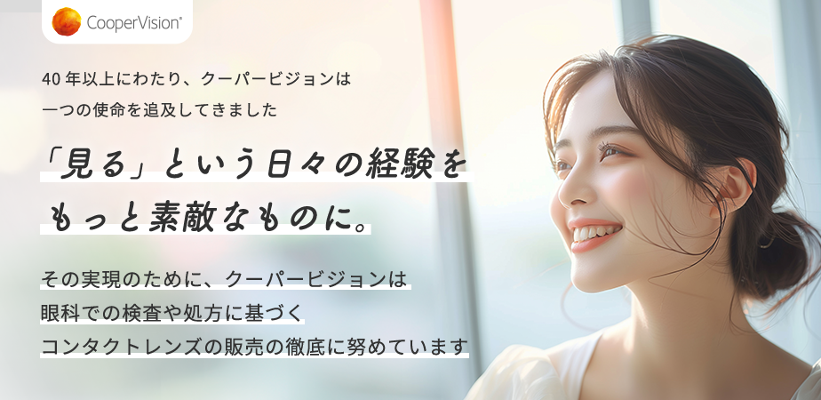 40年以上にわたり、クーパービジョンは一つの使命を追及してきました 「見る」という日々の経験をもっと素敵なものに。 その実現のために、クーパービジョンは眼科での検査や処方に基づくコンタクトレンズの販売の徹底に努めています