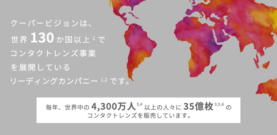 クーパービジョンは、世界130か国以上でコンタクトレンズ事業を展開しているリーディングカンパニーです。 毎年、世界中の4,300万人以上の人々に35億枚のコンタクトレンズを販売しています。