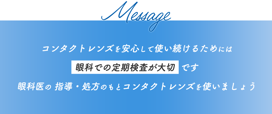 Message コンタクトレンズを安心して使い続けるためには眼科での定期検査が大切です 眼科医の 指導・処方のもとコンタクトレンズを使いましょう