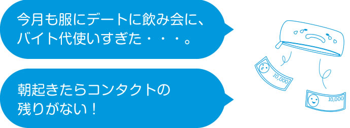 「今月も服にデートに飲み会に、バイト代使いすぎた・・・。」「朝起きたらコンタクトの残りがない!」