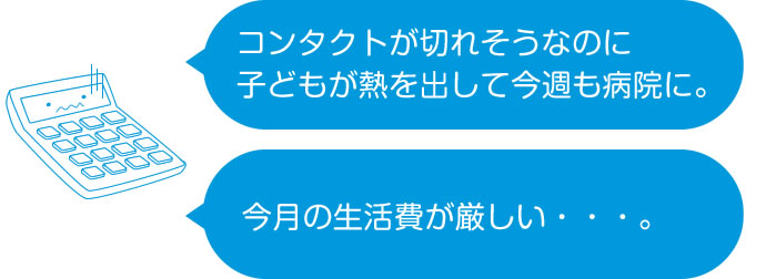 「コンタクトが切れそうなのに子どもが熱を出して今週も病院に。」「今月の生活費が厳しい・・・。」