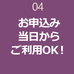 04 お申込み当日からご利用OK！