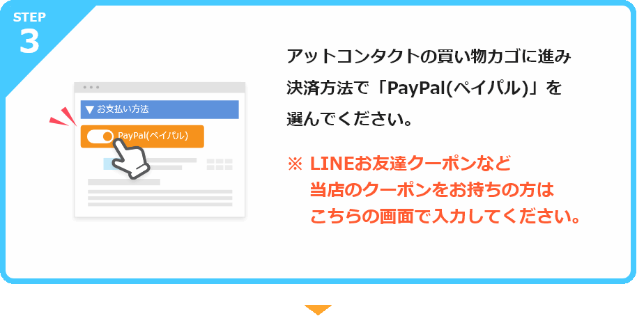 アットコンタクトの買い物カゴに進み決済方法で「PayPal(ペイパル)」を選んでください。※LINEお友達クーポンなど          当店のクーポンをお持ちの方は          この画面で入力してください。